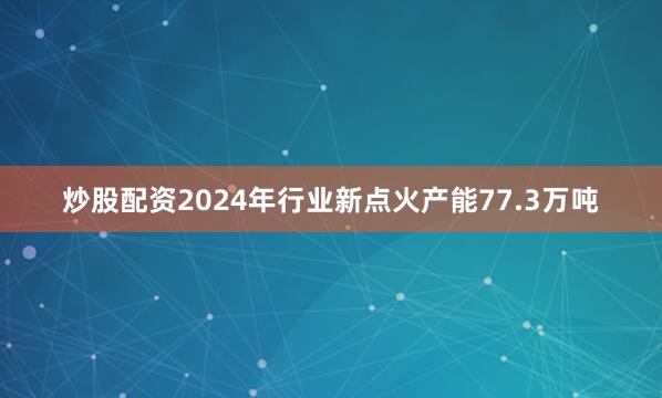炒股配资2024年行业新点火产能77.3万吨
