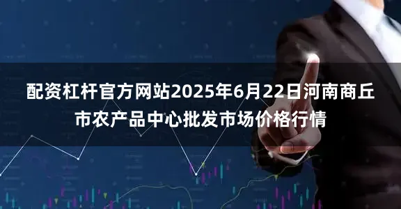 配资杠杆官方网站2025年6月22日河南商丘市农产品中心批发市场价格行情