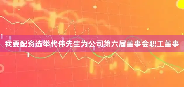 我要配资选举代伟先生为公司第六届董事会职工董事