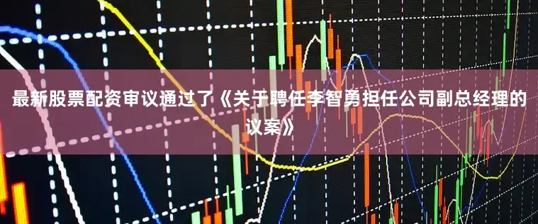 最新股票配资审议通过了《关于聘任李智勇担任公司副总经理的议案》