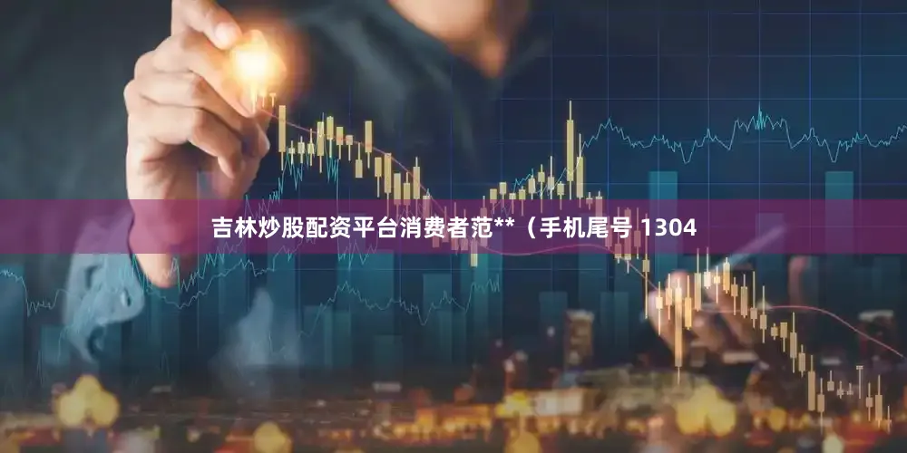 吉林炒股配资平台消费者范**（手机尾号 1304