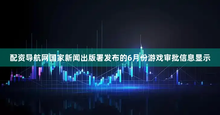 配资导航网国家新闻出版署发布的6月份游戏审批信息显示