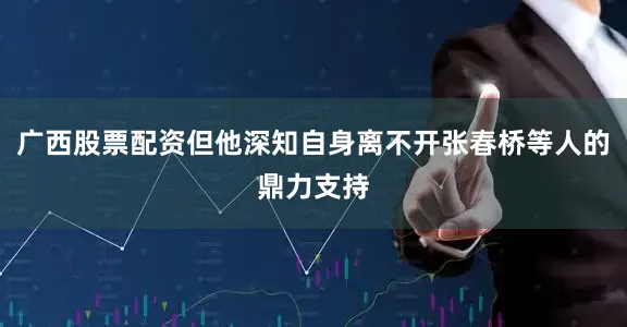 广西股票配资但他深知自身离不开张春桥等人的鼎力支持