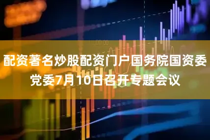 配资著名炒股配资门户国务院国资委党委7月10日召开专题会议