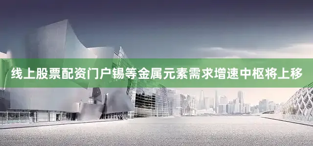 线上股票配资门户锡等金属元素需求增速中枢将上移