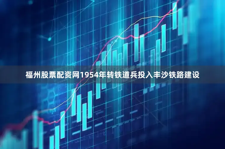 福州股票配资网1954年转铁道兵投入丰沙铁路建设