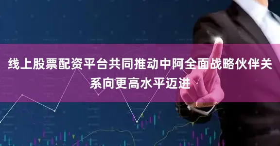线上股票配资平台共同推动中阿全面战略伙伴关系向更高水平迈进