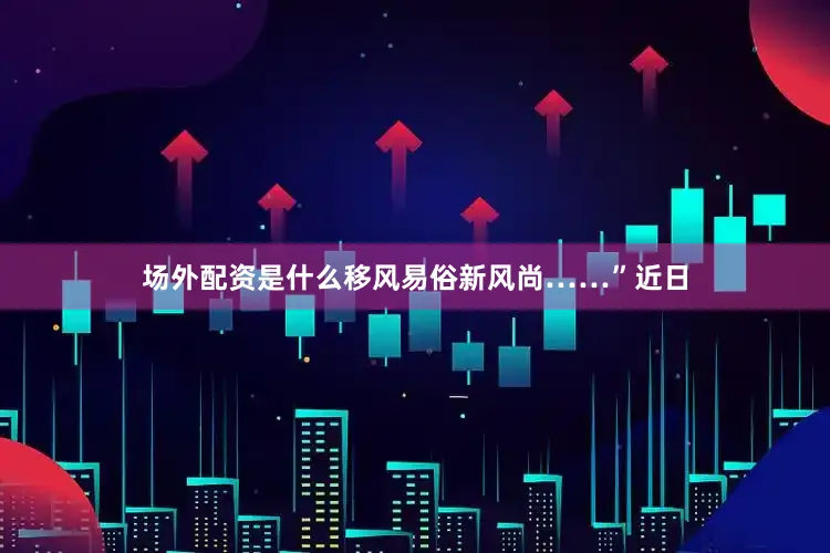 场外配资是什么移风易俗新风尚……”近日